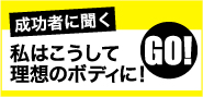 成功者に聞く、私はこうして理想のボディに！　>>GO!