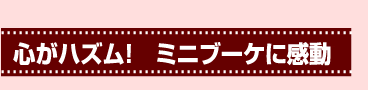 心がハズム！　ミニブーケに感動