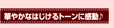 華やかなはじけるトーンに感動♪