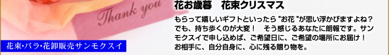 花お歳暮花束クリスマス　もらって嬉しいギフトといったら“お花“が思い
浮かびますよね？　でも、持ち歩くのが大変！そう感じるあなたに朗報です。サンモクスイで申し込めば、ご希望日に、ご希望の場所にお届け！　お相手に、自分自身に、心に残る贈り物を。花束・バラ・花卸販売サンモクスイ