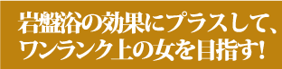 岩盤浴の効果にプラスして、ワンランク上の女を目指す！