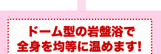 ドーム型の岩盤浴で全身を均等に温めます！