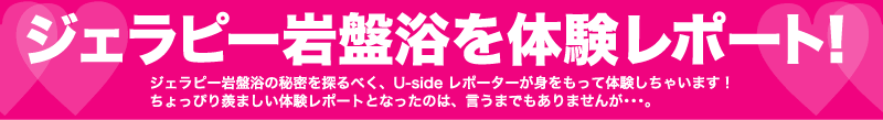 ジェラピー岩盤浴を体験レポート！ジェラピー岩盤浴の秘密を探るべく、Usideレポーターが身をもって体験しちゃいます！　でも、ちょっぴり羨ましい体験レポートとなったのは、言うまでもありませんが・・・。