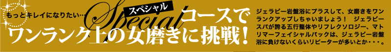 もっとキレイになりたい・・・スペシャルコースでワンランク上の女磨きに挑戦!ジェラピー岩盤浴にプラスして、女磨きをワンランクアップしちゃいましょう!ジェラピースパが誇る五行整体やリフレクソロジー、マトリマーフェイシャルパックは、ジェラピー岩盤浴に負けないくらいリピーターが多いとか・・・。