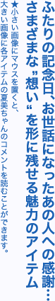 ふたりの記念日、お世話になったあの人への感謝…さまざまな“想い”を形に残せる魅力のアイテム※小さい画像にマウスを置くと、大きい画像に各アイテムの夏美ちゃんのコメントを読むことができます。