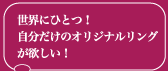 世界にひとつ！　 自分だけのオリジナルリング が欲しい！ 