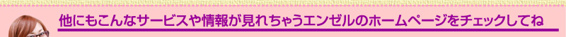 他にもこんなサービスや情報が見れちゃうエンゼルのホームページをチェックしてね