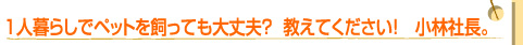 1人暮らしでペットを飼っても大丈夫？　教えてください！　小林社長。