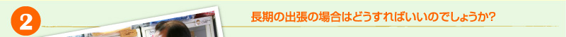 2）長期の出張の場合はどうすればいいのでしょうか？