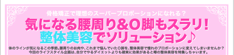 骨格矯正で理想のスーパープロポーションになれる？　気になる腰周り＆Ｏ脚もスラリ！　整体美容でソリューション♪　体のラインが気になるこの季節。腰周りのお肉や、これまで悩んでいたＯ脚を、整体美容で憧れのプロポーションに変えてしまいませんか？　今回のライフスタイル企画は、自分でやるダイエットよりも確実に効果があると噂の整体美容を特集しちゃいます。