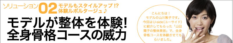 ソリューション② モデルもスタイルアップ!?　体験ルポルタージュ♪ モデルが整体を体験！ 全身骨格コースの威力