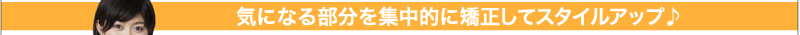 気になる部分を集中的に矯正してスタイルアップ♪