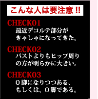 こんな人は要注意!!　CHECK01　最近デコルテ部分がきゃしゃになってきた。CHECK02　バストよりもヒップ周りの方が明らかに大きい　CHECK03　O脚になりつつある、もしくは、O脚である。