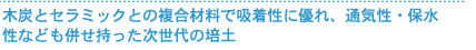木炭とセラミックとの複合材料で吸着性に優れ、通気性・保水性なども併せ持った次世代の培土
