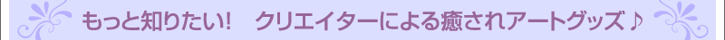 もっと知りたい！　クリエイターによる癒されアートグッズ♪