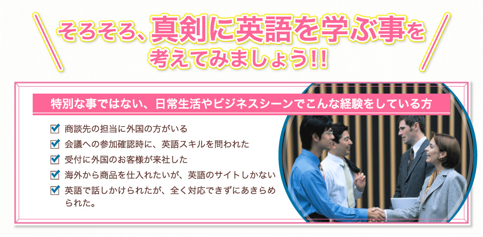 真剣に英語を学ぶことを考えてみましょう！商談先に海外の方がいる。会議に英語スキルを要する。外国のお客様が来社した。外国から仕入れをしたい。