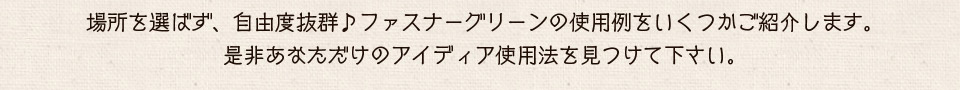 場所を選ばず、自由度抜群♪ファスナーグリーンの使用例をいくつかご紹介します。是非あなただけのアイディア使用法を見つけて下さい。