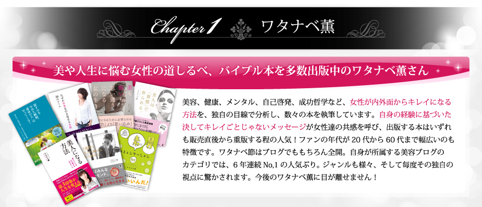 美や人生に悩む女性の道しるべ、バイブル本を多数出版中のワタナベ薫さん。美容、健康、メンタル、自己啓発、成功哲学など、女性が内外面からキレイになる方法を、独自の目線で分析し 、数々の本を執筆しています。自信の経験に基づいた決してキレイごとじゃないメッセージが女性達の共感を呼び、出版する本はいずれも販売直後から重版する程の人気！ファンの年代が20代から60代まで幅広いのも特徴です。ワタナベ節はブログでももちろん全開。自身が所属する美容ブログのカテゴリでは、6年連続No,1の人気ぶり。 ジャンルも様々、そして毎度その独自の視点に驚かされます。今後のワタナベ薫に目が離せません！