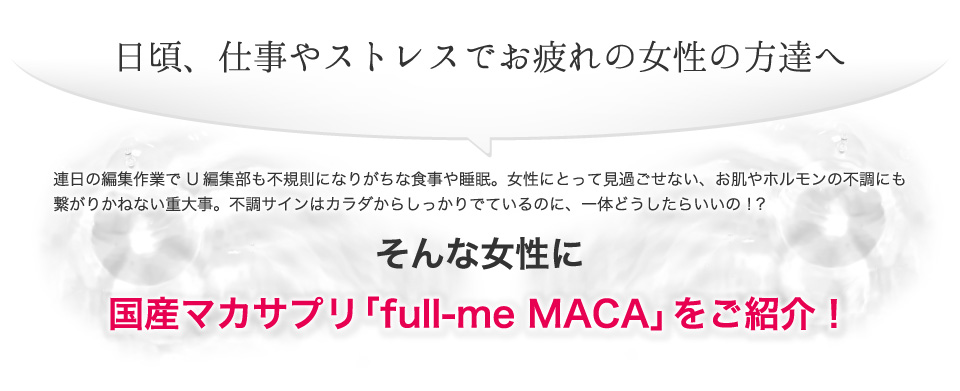 日頃、仕事やストレスでお疲れの女性の方達へ。連日の編集作業で U編集部も不規則になりがちな食事や睡眠。女性にとって見過ごせない、お肌やホルモンの不調にも繋がりかねない重大事。不調サインはカラダからしっかりでているのに、一体どうしたらいいの！？国産マカサプリ「full-me MACA」をご紹介！