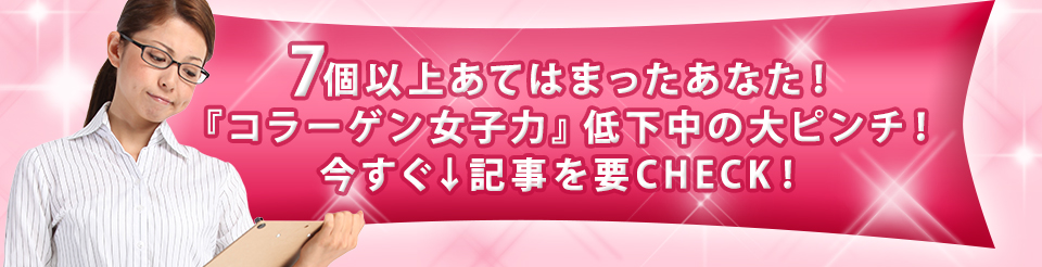 7個以上あてはまったあなた！『コラーゲン女子力』低下中の大ピンチ！今すぐ↓記事を要CHECK！