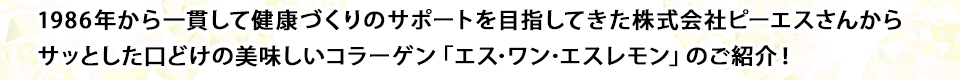 1986年から一貫して健康づくりのサポートを目指してきた株式会社ピーエスさんからサッとした口どけの美味しいコラーゲン「エス･ワン･エスレモン」のご紹介！