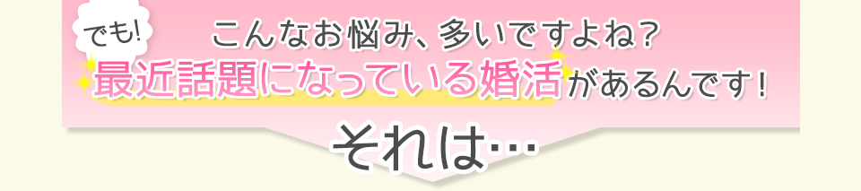 こんな悩み、多いですよね？でも最近話題になっている婚活があるんです！それは・・・