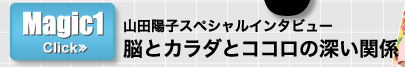 Magic1　山田陽子スペシャルインタビュー　脳とカラダとココロの深い関係　>>CLICK