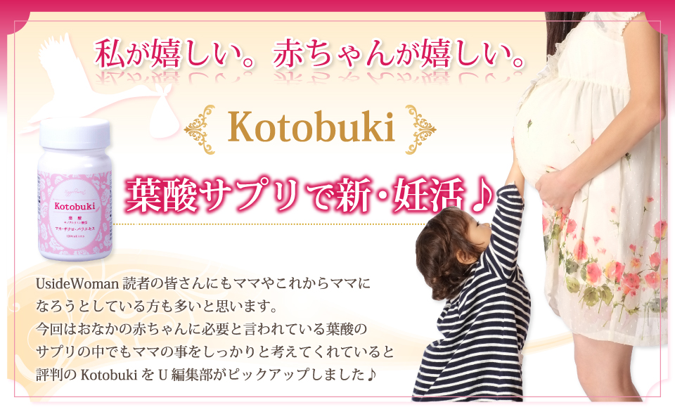 私が嬉しい。赤ちゃんが嬉しい。Kotobuki葉酸サプリで新・妊活。UsideWoman読者の皆さんにもママやこれからママになろうとしている方も多いと思います。今回はおなかの赤ちゃんに必要と言われている葉酸のサプリの中でもママの事をしっかりと考えてくれていると評判のKotobukiをU編集部がピックアップしました