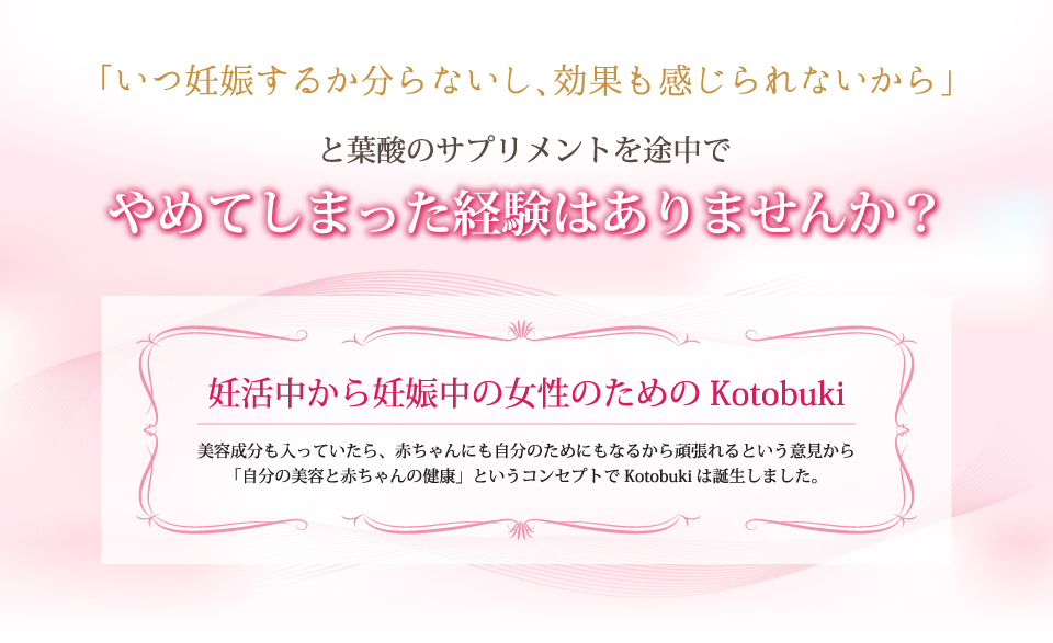 妊活中から妊娠中の女性のためのKotobuki。美容成分も入っていたら、赤ちゃんにも自分のためにもなるから頑張れるという意見から「自分の美容と赤ちゃんの健康」というコンセプトでKotobukiは誕生しました。