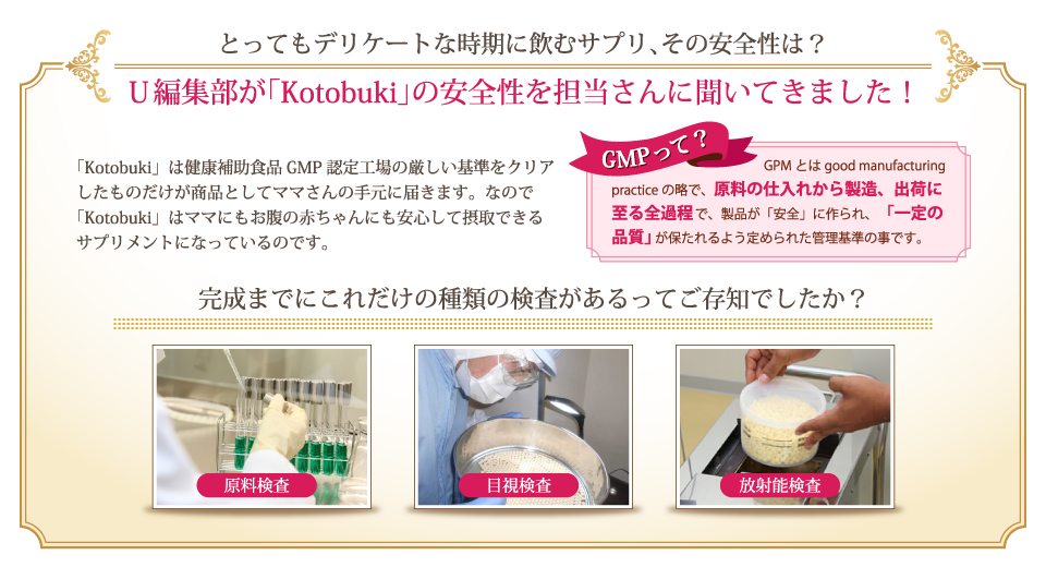 U編集部が「Kotobuki」の安全性を担当さんに聞いてきました！「Kotobuki」は健康補助食品GMP認定工場の厳しい基準をクリアしたものだけが商品としてママさんの手元に届きます。なので「Kotobuki」はママにもお腹の赤ちゃんにも安心して摂取できるサプリメントになっているのです。