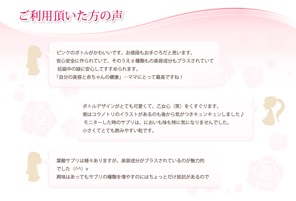 ご利用頂いた方の声。ピンクのボトルがかわいいです。お値段もお手ごろだと思います。安心安全に作られていて、そのうえ6種類もの美容成分もプラスされていて妊娠中の娘に安心してすすめられます。「自分の美容と赤ちゃんの健康」…ママにとって最高ですね！ボトルデザインがとても可愛くて、乙女心（笑）をくすぐります。実はコウノトリのイラストがあるのも後から気がつきキュンキュンしました♪モニターした時のサプリは、においも味も特に気になりませんでした。小さくてとても飲みやすい粒です。葉酸サプリは様々ありますが、美容成分がプラスされているのが魅力的でした興味はあってもサプリの種類を増やすのにはちょっとだけ抵抗があるので。