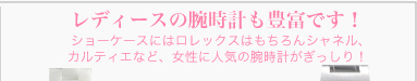 レディースの腕時計も豊富です！　ショーケースにはロレックスはもちろんシャネル、カルティエなど、女性に人気の腕時計がぎっしり！