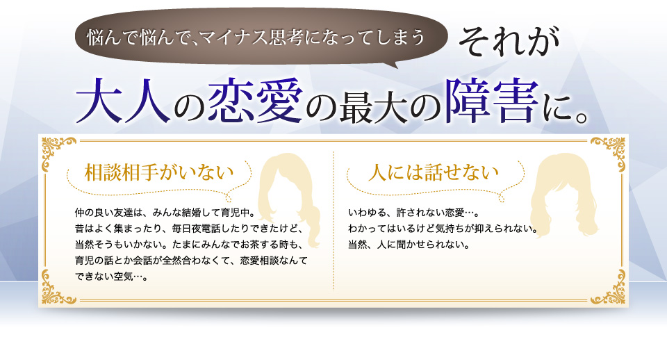 悩んで悩んで、マイナス思考になってしまう…それが大人の恋愛の最大の障害に。相談相手がいない。人に話せない。