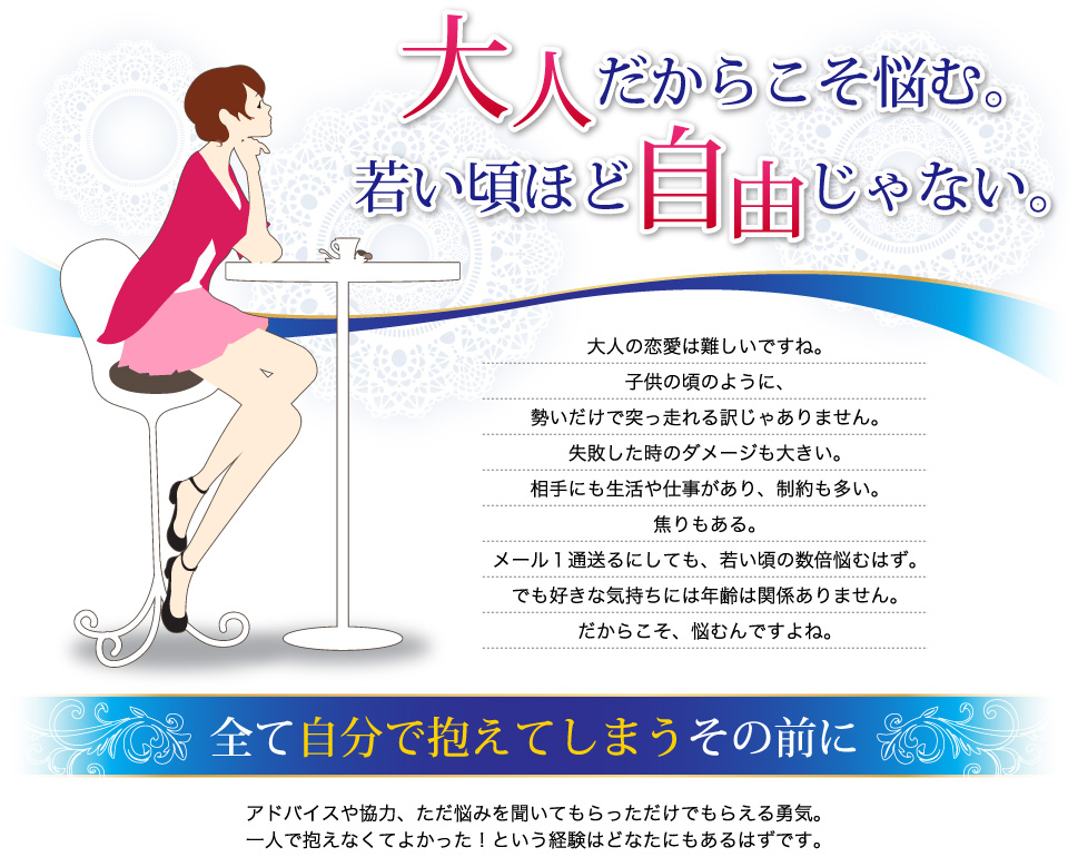 大人だからこそ悩む。若い頃ほど自由じゃない大人の恋愛は難しいですね。子供の頃のように、勢いだけで突っ走れる訳じゃありません。失敗した時のダメージも大きい。相手にも生活や仕事があり、制約も多い。焦りもある。メール１通送るにしても、若い頃の数倍悩むはず。でも好きな気持ちには年齢は関係ありません。だからこそ、悩むんですよね。