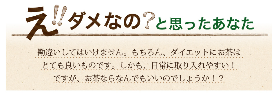 勘違いしてはいけません。もちろん、ダイエットにお茶はとても良いものです。しかも、日常に取り入れやすい！ですが、お茶ならなんでもいいのでしょうか！？