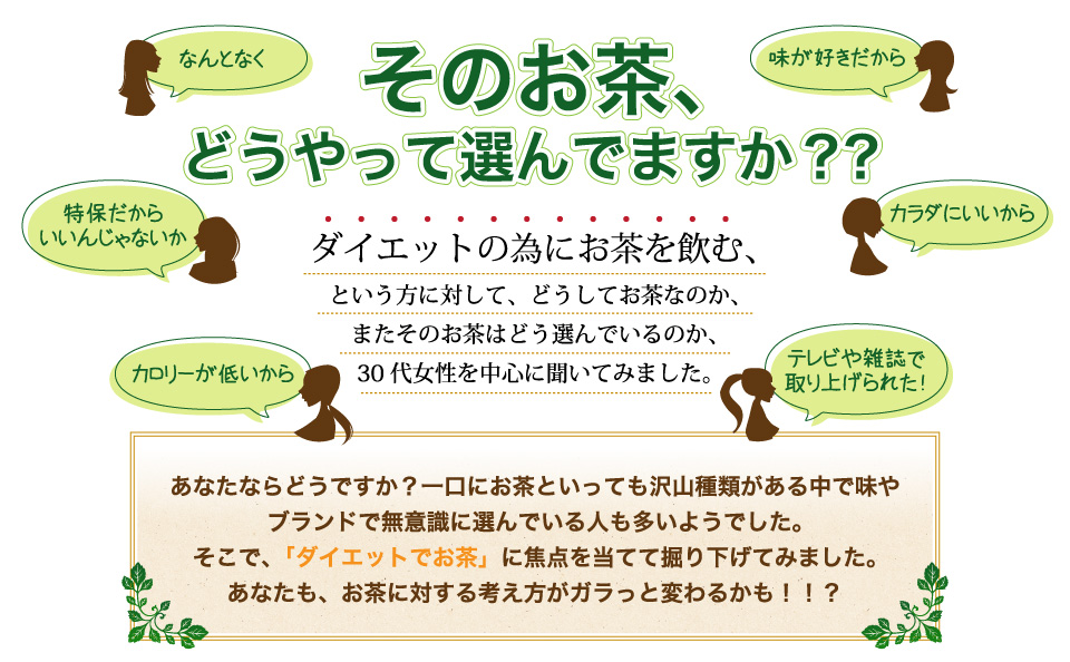 なたならどうですか？一口にお茶といっても沢山種類がある中で味や
ブランドで無意識に選んでいる人も多いようでした。そこで、「ダイエットでお茶」に焦点を当てて掘り下げてみました。あなたも、お茶に対する考え方がガラっと変わるかも！！？