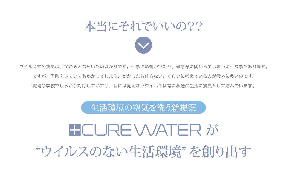 本当にそれでいいの？ウイルス性の病気は、かかるとつらいものばかりです。仕事に影響がでたり、最悪命に関わってしまうような事もあります。ですが、予防をしていてもかかってしまう、かかったら仕方ない、くらいに考えている人が意外に多いのです。職場や学校でしっかり対応していても、目には見えないウイルスは常に私達の生活に驚異として潜んでいます。生活環境の空気を洗う新提案CUREWATERが“ウイルスのない生活環境”を創り出す。