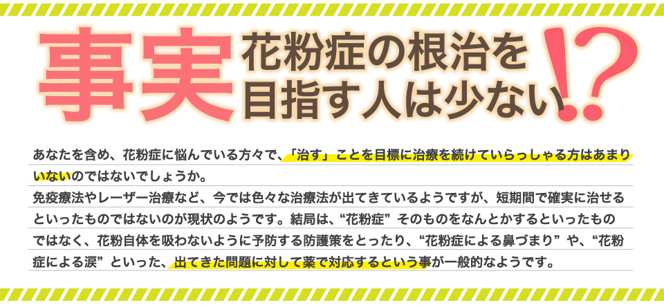 事実、花粉症の根治を目指す人は少ない！免疫療法やレーザー治療など、今では色々な治療法が出てきているようですが、短期間で確実に治せるといったものではないのが現状のようです。結局は、“花粉症”そのものをなんとかするといったものではなく、花粉自体を吸わないように予防する防護策をとったり、“花粉症による鼻づまり”や、“花粉症による涙”といった、出てきた問題に対して薬で対応するという事が一般的なようです。