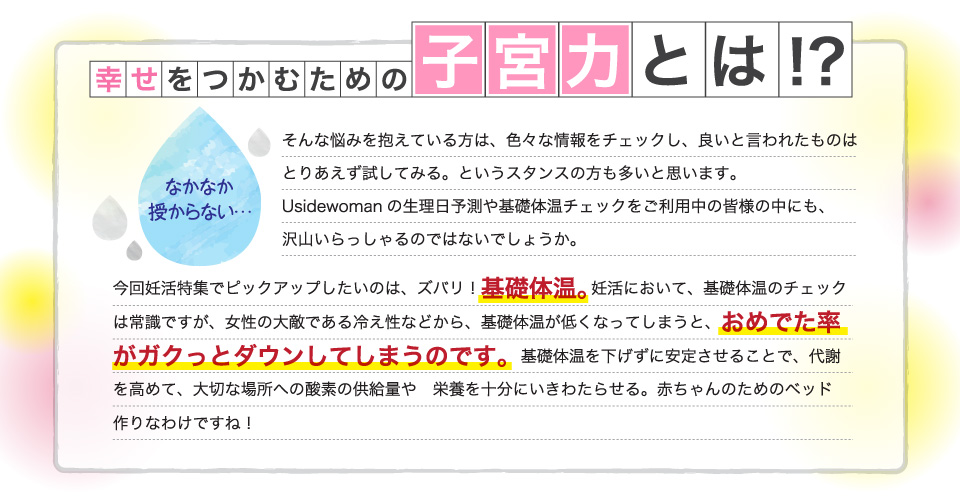 幸せをつかむための子宮力とは！？なかなか授からない…そんな悩みを抱えている方は、色々な情報をチェックし、良いと言われたものはとりあえず試してみる。というスタンスの方も多いと思います。Usidewomanの生理日予測や基礎体温チェックをご利用中の皆様の中にも、沢山いらっしゃるのではないでしょうか。今回妊活特集でピックアップしたいのは、ズバリ！基礎体温。妊活において、基礎体温のチェックは常識ですが、女性の大敵である冷え性などから、基礎体温が低くなってしまうと、おめでた率がガクっとダウンしてしまうのです。基礎体温を下げずに安定させることで、代謝を高めて、大切な場所への酸素の供給量や　栄養を十分にいきわたらせる。赤ちゃんのためのベッド作りなわけですね！