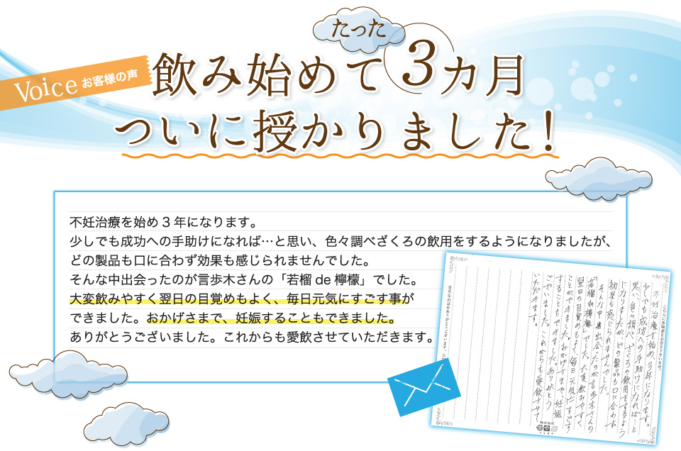 飲み始めて3カ月。ついに授かりました！不妊治療を始め3年になります。少しでも成功への手助けになれば…と思い、色々調べざくろの飲用をするようになりましたが、どの製品も口に合わず効果も感じられませんでした。そんな中出会ったのが言歩木さんの「若榴de檸檬」でした。大変飲みやすく翌日の目覚めもよく、毎日元気にすごす事ができました。おかげさまで、妊娠することもできました。ありがとうございました。これからも愛飲させていただきます。