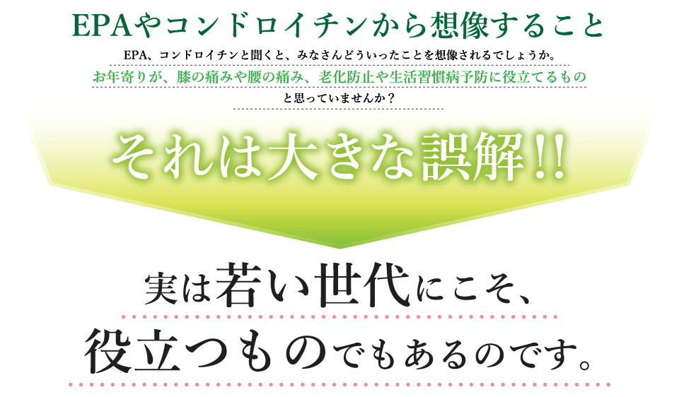 EPAやコンドロイチンから想像すること。EPA、コンドロイチンと聞くと、みなさんどういったことを想像されるでしょうか。お年寄りが、膝の痛みや腰の痛み、老化防止や生活習慣病予防に役立てるものと思っていませんか？それは大きな誤解！！実は若い世代にこそ、役立つものでもあるのです。