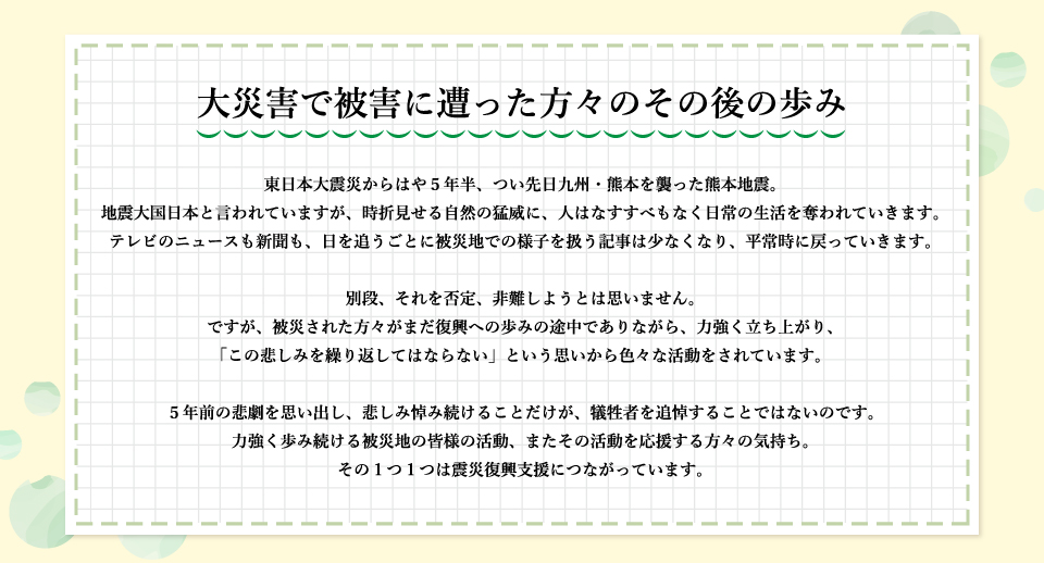 大災害で被害に遭った方々のその後の歩み。東日本大震災からはや５年半、つい先日九州・熊本を襲った熊本地震。
地震大国日本と言われていますが、時折見せる自然の猛威に、人はなすすべもなく日常の生活を奪われていきます。テレビのニュースも新聞も、日を追うごとに被災地での様子を扱う記事は少なくなり、平常時に戻っていきます。別段、それを否定、非難しようとは思いません。ですが、被災された方々がまだ復興への歩みの途中でありながら、力強く立ち上がり、「この悲しみを繰り返してはならない」という思いから色々な活動をされています。
５年前の悲劇を思い出し、悲しみ悼み続けることだけが、犠牲者を追悼することではないのです。力強く歩み続ける被災地の皆様の活動、またその活動を応援する方々の気持ち。その１つ１つは震災復興支援につながっています。