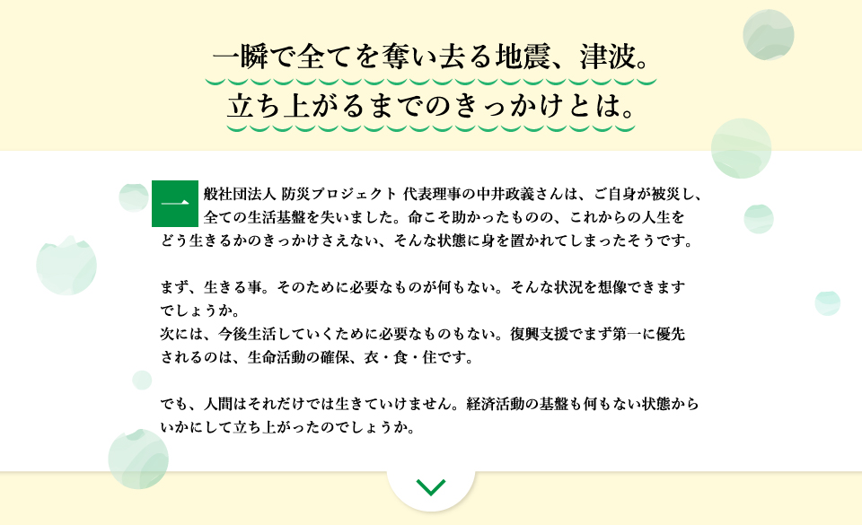 一瞬で全てを奪い去る地震、津波。立ち上がるまでのきっかけとは。一般社団法人 防災プロジェクト 代表理事の中井政義さんは、ご自身が被災し、全ての生活基盤を失いました。命こそ助かったものの、これからの人生をどう生きるかのきっかけさえない、そんな状態に身を置かれてしまったそうです。まず、生きる事。そのために必要なものが何もない。そんな状況を想像できますでしょうか。次には、今後生活していくために必要なものもない。復興支援でまず第一に優先されるのは、生命活動の確保、衣・食・住です。でも、人間はそれだけでは生きていけません。経済活動の基盤も何もない状態からいかにして立ち上がったのでしょうか。