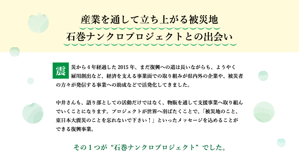 震災から4年経過した2015年、まだ復興への道は長いながらも、ようやく雇用創出など、経済を支える事業面での取り組みが県内外の企業や、被災者の方々が発信する事業への助成などで活発化してきました。中井さんも、語り部としての活動だけではなく、物販を通して支援事業へ取り組んでいくことになります。プロジェクトが世界へ羽ばたくことで、「被災地のこと、東日本大震災のことを忘れないで下さい！」といったメッセージを込めることができる復興事業。その1つが“石巻ナンクロプロジェクト”でした。