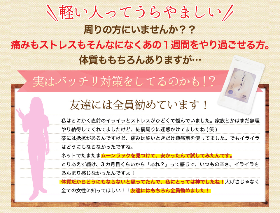 周りの方にいませんか？？痛みもストレスもそんなになくあの１週間をやり過ごせる方。体質ももちろんありますが…実はバッチリ対策をしてるのかも！友達には全員勧めています。いつもの辛さ、イライラをあんまり感じなかったんですよ！体質だからどうにもならないと思ってたんで、私にとっては神でしたね！大げさじゃなく、全ての女性に知ってほしい！