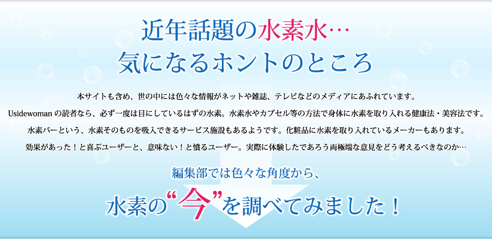 近年話題の水素水…気になるホントのところ。水素水やカプセル等の方法で身体に水素を取り入れる健康法・美容法です。水素バーという、水素そのものを吸入できるサービス施設もあるようです。化粧品に水素を取り入れているメーカーもあります。効果があった！と喜ぶユーザーと、意味ない！と憤るユーザー。実際に体験したであろう両極端な意見をどう考えるべきなのか、編集部では色々な角度から、水素の“今”を調べてみました！