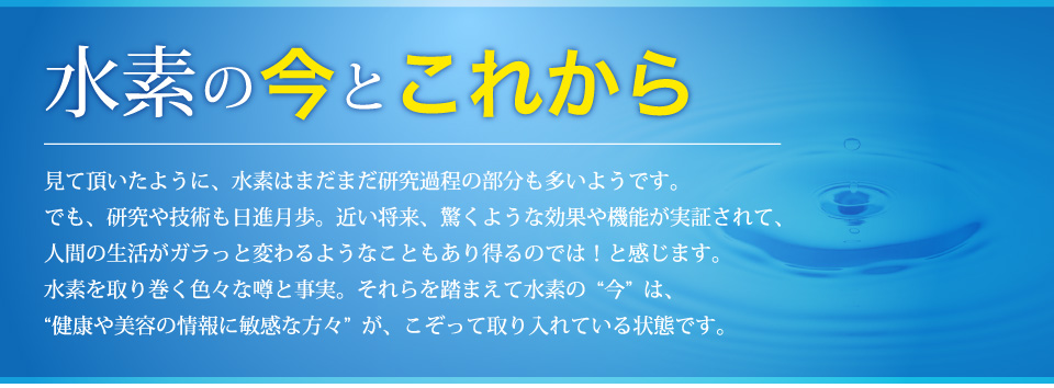 水素の“今”と“これから”水素を取り巻く色々な噂と事実。それらを踏まえて水素の“今”は、“健康や美容の情報に敏感な方々”が、こぞって取り入れている状態です。