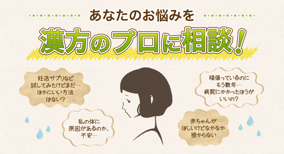 あなたのお悩みを漢方のプロに相談！赤ちゃんがほしいけどなかなか授からない。妊活サプリなど試してみたけどまだ…ほかにいい方法はない？頑張っているのにもう数年…。病院にかかったほうがいいの？私の体に原因があるのか、不安…。