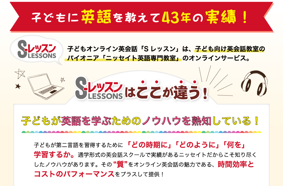 子どもに英語を教えて43年の実績！子どもオンライン英会話「Sレッスン」は、子ども向け英会話教室のパイオニア「ニッセイト英語専門教室」のオンラインサービス。Sレッスンはここが違う！子どもが英語を学ぶためのノウハウを熟知している！子どもが第二言語を習得するために「どの時期に」「どのように」「何を」学習するか。通学形式の英会話スクールで実績があるニッセイトだからこそ知り尽くしたノウハウがあります。その“質”をオンライン英会話の魅力である、時間効率とコストのパフォーマンスをプラスして提供！