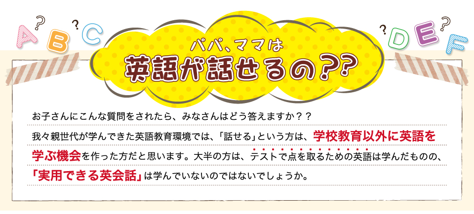 パパ、ママは英語が話せるの？お子さんにこんな質問をされたら、みなさんはどう答えますか？我々親世代が学んできた英語教育環境では、「話せる」という方は、学校教育以外に英語を学ぶ機会を作った方だと思います。大半の方は、テストで点を取るための英語は学んだものの、「実用できる英会話」は学んでいないのではないでしょうか。